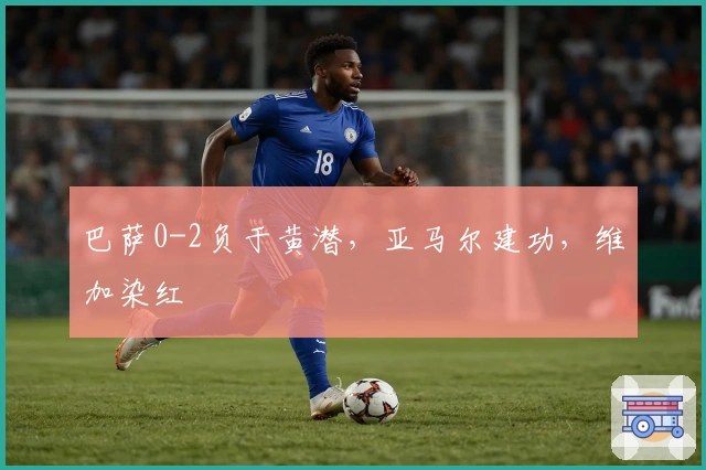 巴萨0-2负于黄潜，亚马尔建功，维加染红