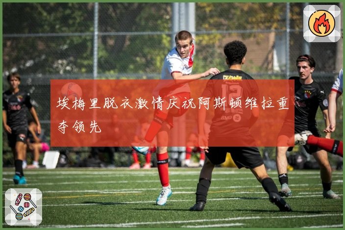 埃梅里脱衣激情庆祝阿斯顿维拉重夺领先